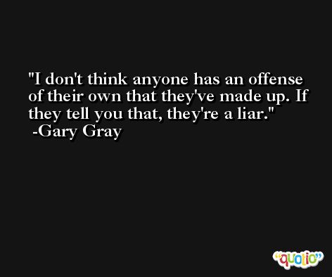 I don't think anyone has an offense of their own that they've made up. If they tell you that, they're a liar. -Gary Gray