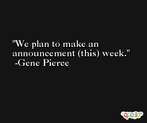 We plan to make an announcement (this) week. -Gene Pierce