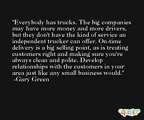 Everybody has trucks. The big companies may have more money and more drivers, but they don't have the kind of service an independent trucker can offer. On-time delivery is a big selling point, as is treating customers right and making sure you're always clean and polite. Develop relationships with the customers in your area just like any small business would. -Gary Green