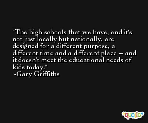 The high schools that we have, and it's not just locally but nationally, are designed for a different purpose, a different time and a different place -- and it doesn't meet the educational needs of kids today. -Gary Griffiths