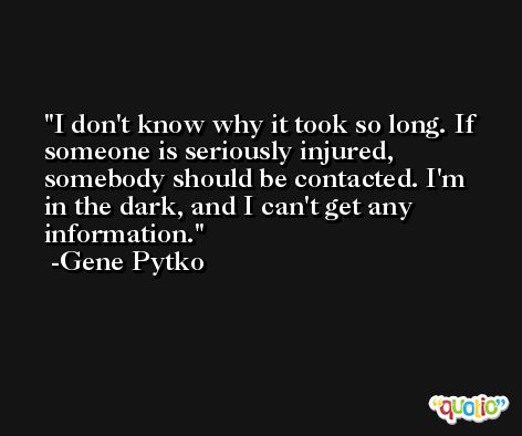 I don't know why it took so long. If someone is seriously injured, somebody should be contacted. I'm in the dark, and I can't get any information. -Gene Pytko