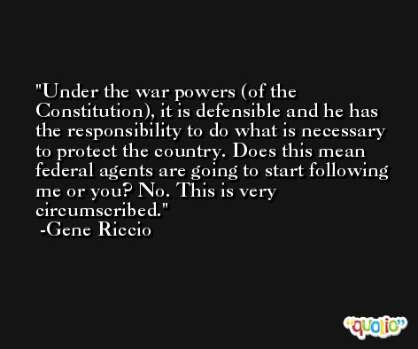 Under the war powers (of the Constitution), it is defensible and he has the responsibility to do what is necessary to protect the country. Does this mean federal agents are going to start following me or you? No. This is very circumscribed. -Gene Riccio