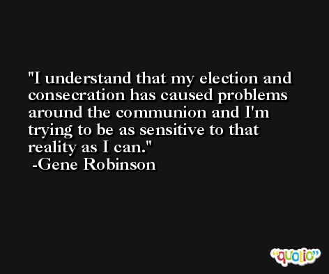 I understand that my election and consecration has caused problems around the communion and I'm trying to be as sensitive to that reality as I can. -Gene Robinson