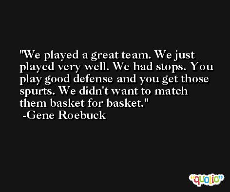 We played a great team. We just played very well. We had stops. You play good defense and you get those spurts. We didn't want to match them basket for basket. -Gene Roebuck