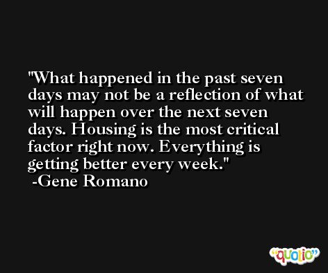 What happened in the past seven days may not be a reflection of what will happen over the next seven days. Housing is the most critical factor right now. Everything is getting better every week. -Gene Romano