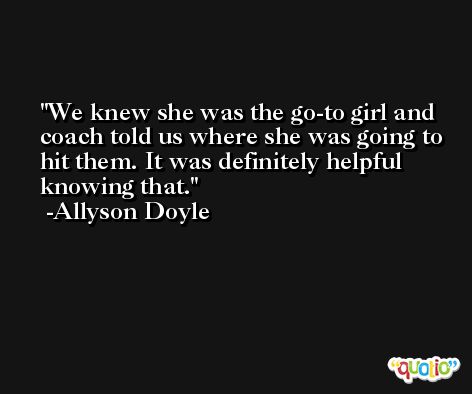 We knew she was the go-to girl and coach told us where she was going to hit them. It was definitely helpful knowing that. -Allyson Doyle