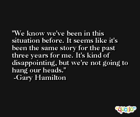 We know we've been in this situation before. It seems like it's been the same story for the past three years for me. It's kind of disappointing, but we're not going to hang our heads. -Gary Hamilton
