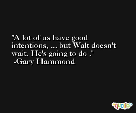 A lot of us have good intentions, ... but Walt doesn't wait. He's going to do . -Gary Hammond