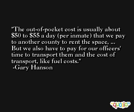 The out-of-pocket cost is usually about $50 to $55 a day (per inmate) that we pay to another county to rent the space, ... But we also have to pay for our officers' time to transport them and the cost of transport, like fuel costs. -Gary Hanson