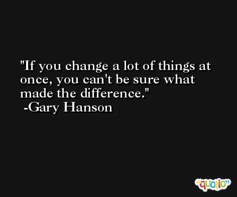 If you change a lot of things at once, you can't be sure what made the difference. -Gary Hanson