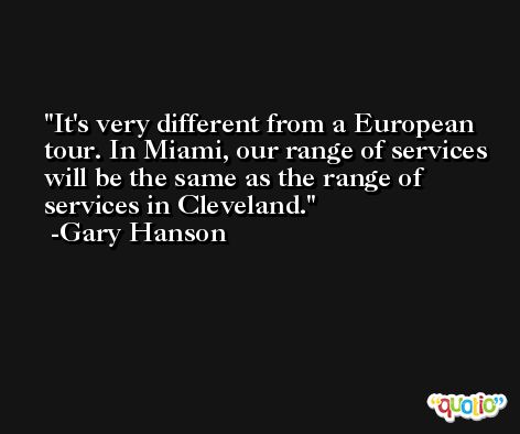 It's very different from a European tour. In Miami, our range of services will be the same as the range of services in Cleveland. -Gary Hanson
