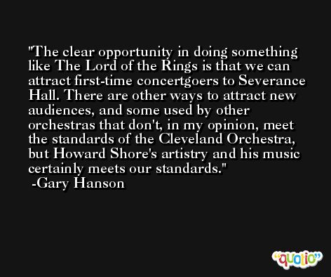 The clear opportunity in doing something like The Lord of the Rings is that we can attract first-time concertgoers to Severance Hall. There are other ways to attract new audiences, and some used by other orchestras that don't, in my opinion, meet the standards of the Cleveland Orchestra, but Howard Shore's artistry and his music certainly meets our standards. -Gary Hanson