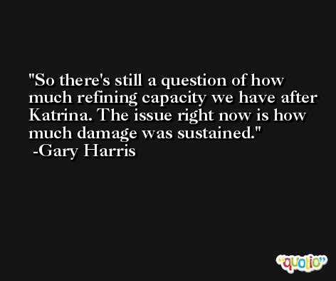 So there's still a question of how much refining capacity we have after Katrina. The issue right now is how much damage was sustained. -Gary Harris