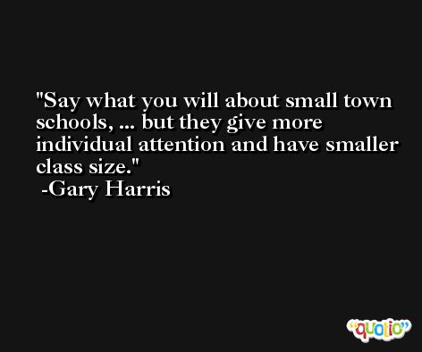 Say what you will about small town schools, ... but they give more individual attention and have smaller class size. -Gary Harris