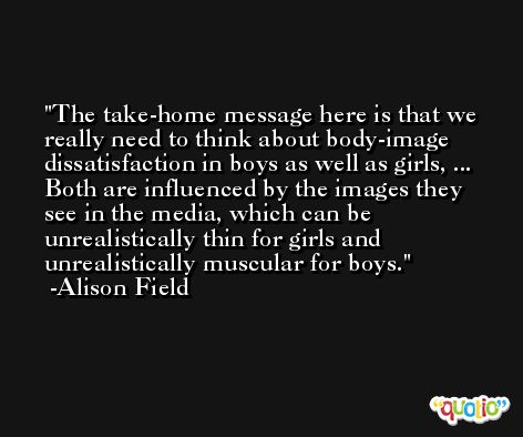 The take-home message here is that we really need to think about body-image dissatisfaction in boys as well as girls, ... Both are influenced by the images they see in the media, which can be unrealistically thin for girls and unrealistically muscular for boys. -Alison Field