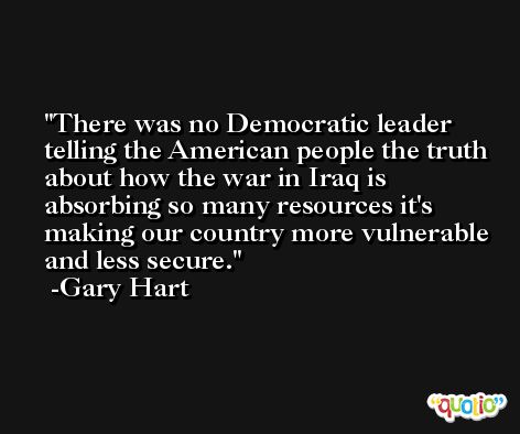 There was no Democratic leader telling the American people the truth about how the war in Iraq is absorbing so many resources it's making our country more vulnerable and less secure. -Gary Hart