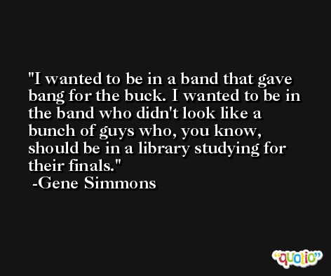 I wanted to be in a band that gave bang for the buck. I wanted to be in the band who didn't look like a bunch of guys who, you know, should be in a library studying for their finals. -Gene Simmons
