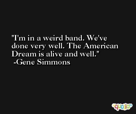 I'm in a weird band. We've done very well. The American Dream is alive and well. -Gene Simmons
