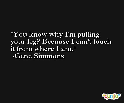 You know why I'm pulling your leg? Because I can't touch it from where I am. -Gene Simmons