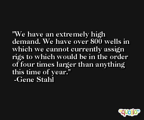 We have an extremely high demand. We have over 800 wells in which we cannot currently assign rigs to which would be in the order of four times larger than anything this time of year. -Gene Stahl
