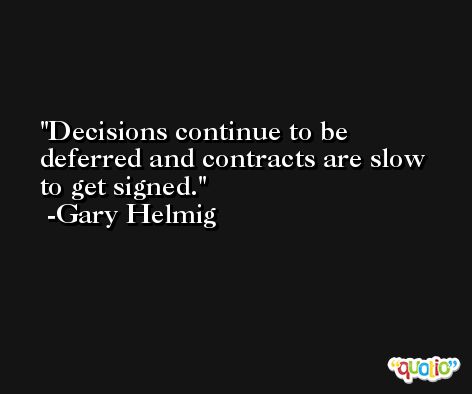 Decisions continue to be deferred and contracts are slow to get signed. -Gary Helmig