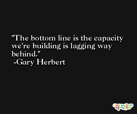 The bottom line is the capacity we're building is lagging way behind. -Gary Herbert