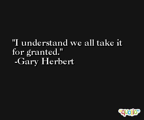 I understand we all take it for granted. -Gary Herbert