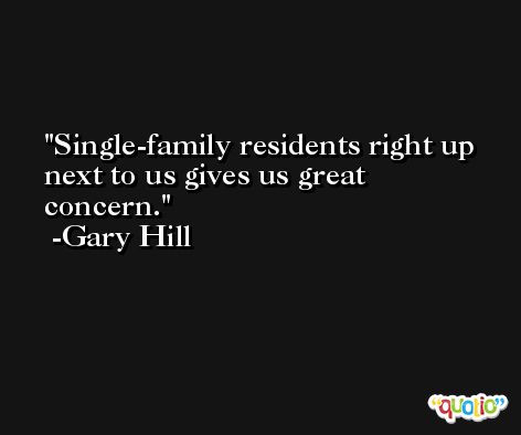 Single-family residents right up next to us gives us great concern. -Gary Hill