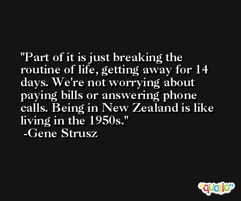 Part of it is just breaking the routine of life, getting away for 14 days. We're not worrying about paying bills or answering phone calls. Being in New Zealand is like living in the 1950s. -Gene Strusz