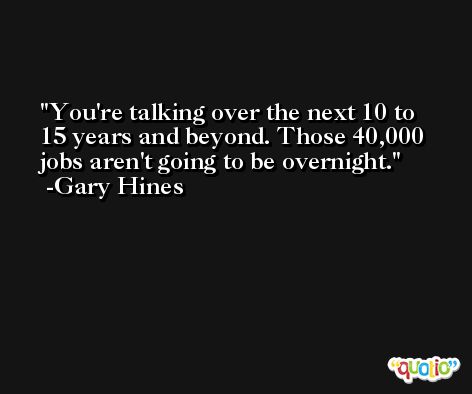 You're talking over the next 10 to 15 years and beyond. Those 40,000 jobs aren't going to be overnight. -Gary Hines