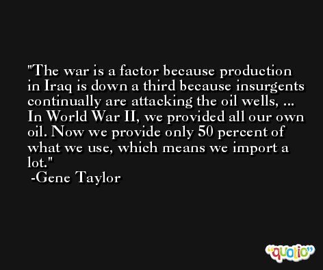 The war is a factor because production in Iraq is down a third because insurgents continually are attacking the oil wells, ... In World War II, we provided all our own oil. Now we provide only 50 percent of what we use, which means we import a lot. -Gene Taylor