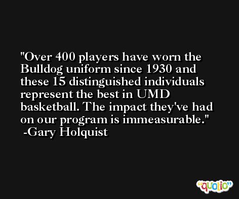Over 400 players have worn the Bulldog uniform since 1930 and these 15 distinguished individuals represent the best in UMD basketball. The impact they've had on our program is immeasurable. -Gary Holquist