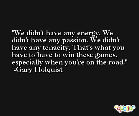 We didn't have any energy. We didn't have any passion. We didn't have any tenacity. That's what you have to have to win these games, especially when you're on the road. -Gary Holquist