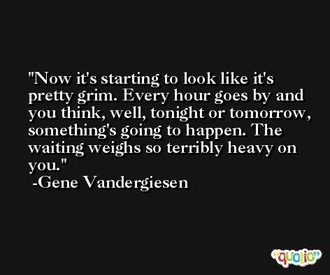 Now it's starting to look like it's pretty grim. Every hour goes by and you think, well, tonight or tomorrow, something's going to happen. The waiting weighs so terribly heavy on you. -Gene Vandergiesen