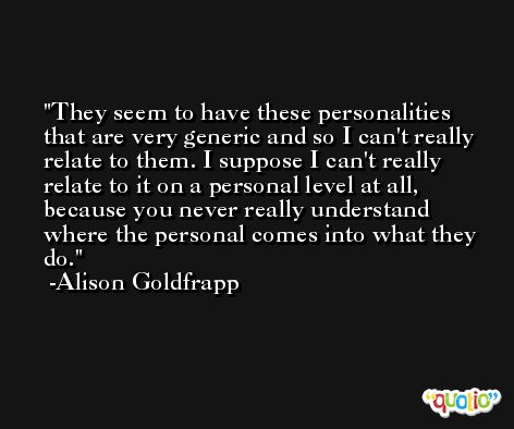 They seem to have these personalities that are very generic and so I can't really relate to them. I suppose I can't really relate to it on a personal level at all, because you never really understand where the personal comes into what they do. -Alison Goldfrapp