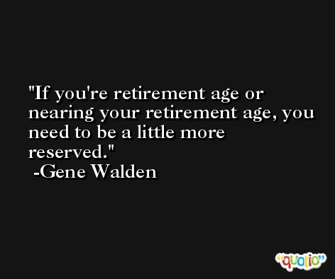 If you're retirement age or nearing your retirement age, you need to be a little more reserved. -Gene Walden