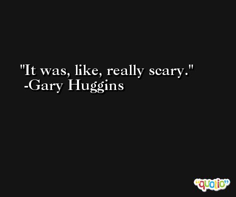 It was, like, really scary. -Gary Huggins