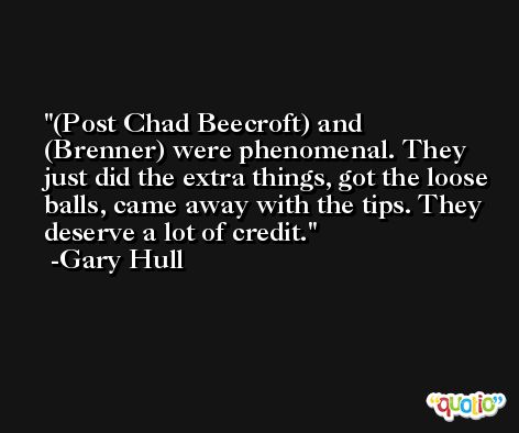 (Post Chad Beecroft) and (Brenner) were phenomenal. They just did the extra things, got the loose balls, came away with the tips. They deserve a lot of credit. -Gary Hull