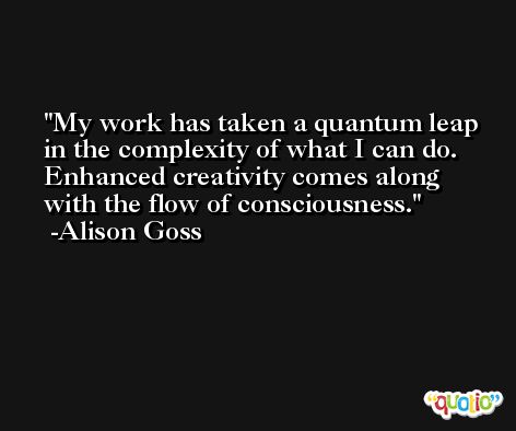 My work has taken a quantum leap in the complexity of what I can do. Enhanced creativity comes along with the flow of consciousness. -Alison Goss
