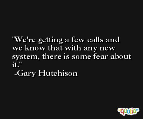 We're getting a few calls and we know that with any new system, there is some fear about it. -Gary Hutchison