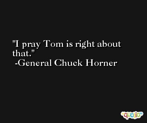 I pray Tom is right about that. -General Chuck Horner