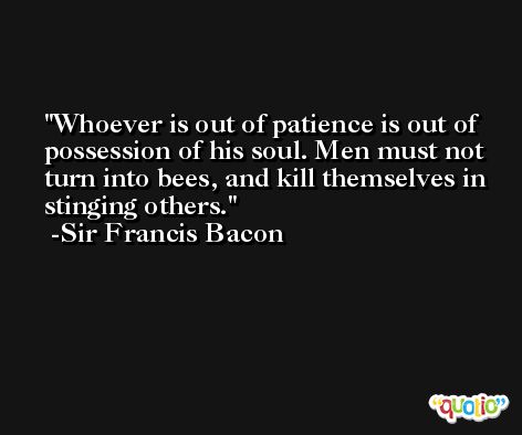 Whoever is out of patience is out of possession of his soul. Men must not turn into bees, and kill themselves in stinging others. -Sir Francis Bacon