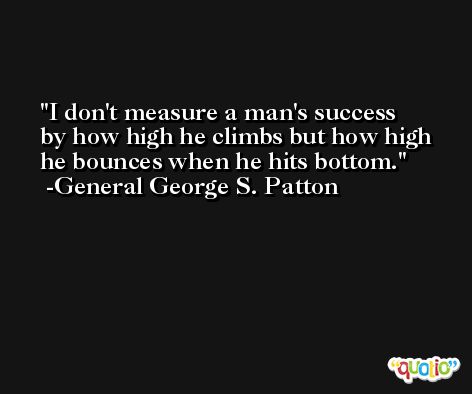 I don't measure a man's success by how high he climbs but how high he bounces when he hits bottom. -General George S. Patton