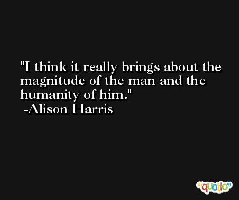 I think it really brings about the magnitude of the man and the humanity of him. -Alison Harris