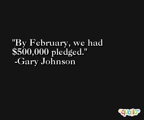 By February, we had $500,000 pledged. -Gary Johnson