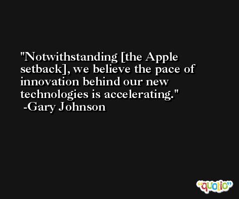 Notwithstanding [the Apple setback], we believe the pace of innovation behind our new technologies is accelerating. -Gary Johnson