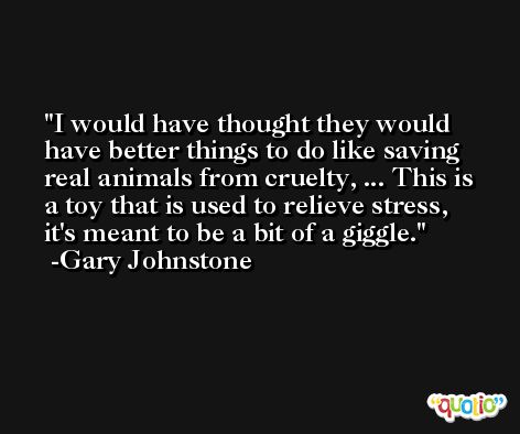 I would have thought they would have better things to do like saving real animals from cruelty, ... This is a toy that is used to relieve stress, it's meant to be a bit of a giggle. -Gary Johnstone