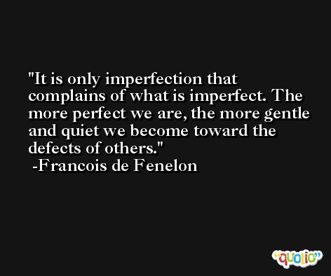 It is only imperfection that complains of what is imperfect. The more perfect we are, the more gentle and quiet we become toward the defects of others. -Francois de Fenelon