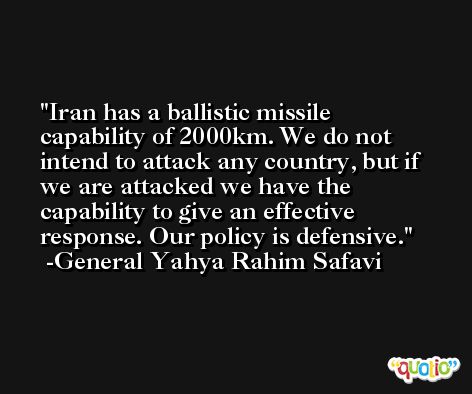 Iran has a ballistic missile capability of 2000km. We do not intend to attack any country, but if we are attacked we have the capability to give an effective response. Our policy is defensive. -General Yahya Rahim Safavi