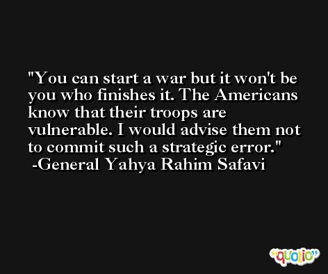 You can start a war but it won't be you who finishes it. The Americans know that their troops are vulnerable. I would advise them not to commit such a strategic error. -General Yahya Rahim Safavi